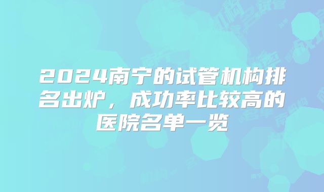 2024南宁的试管机构排名出炉,成功率比较高的医院名单一览