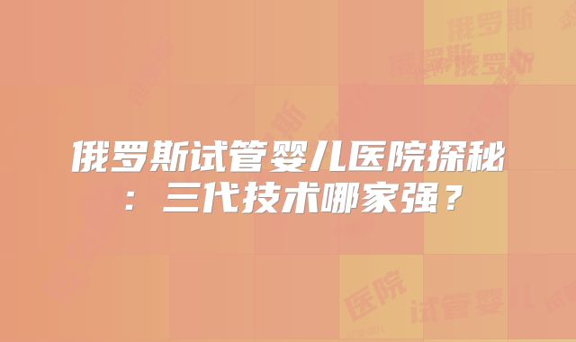 俄罗斯试管婴儿医院探秘：三代技术哪家强？