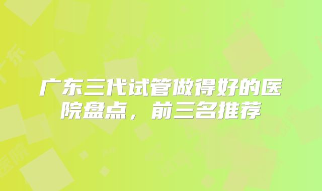 广东三代试管做得好的医院盘点，前三名推荐