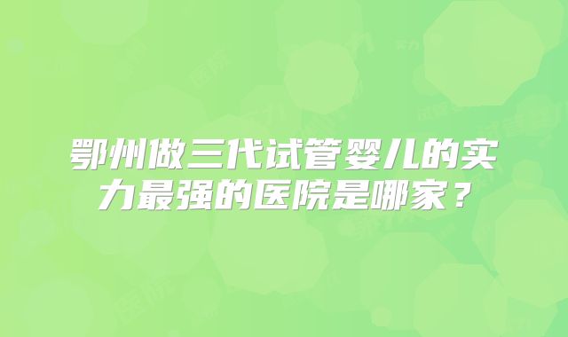 鄂州做三代试管婴儿的实力最强的医院是哪家？
