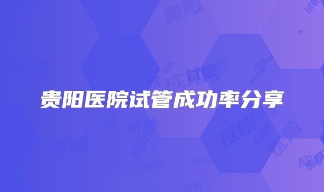 贵阳医院试管成功率分享