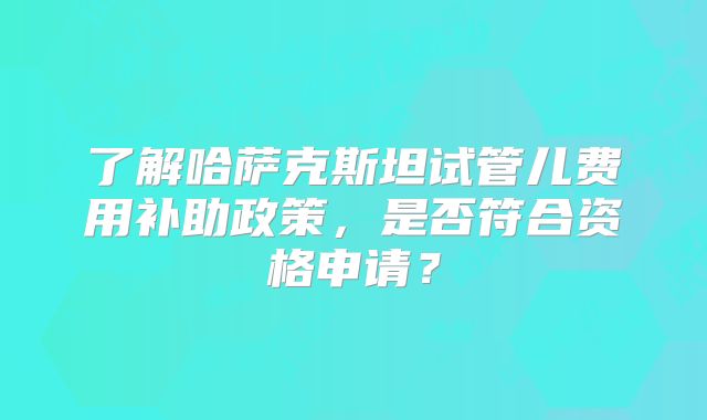 了解哈萨克斯坦试管儿费用补助政策,是否符合资格申请?