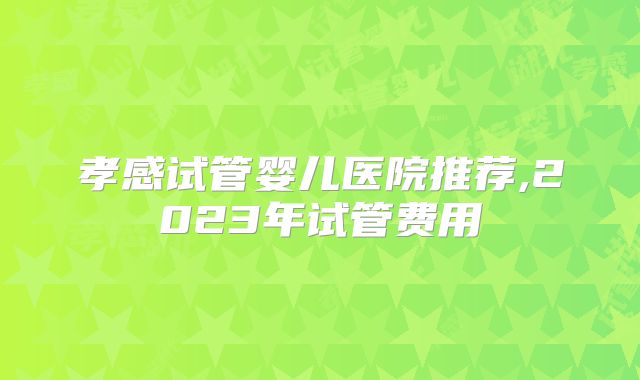 孝感试管婴儿医院推荐,2023年试管费用