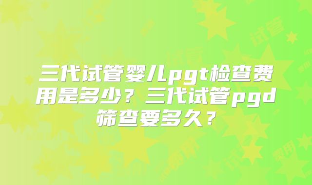 三代试管婴儿pgt检查费用是多少?三代试管pgd筛查要多久?