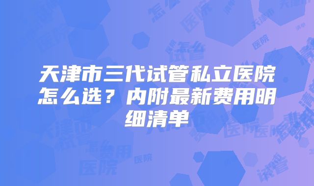 天津市三代试管私立医院怎么选?内附最新费用明细清单
