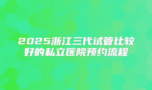 2025浙江三代试管比较好的私立医院预约流程