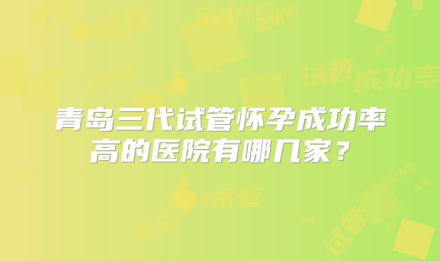 青岛三代试管怀孕成功率高的医院有哪几家？