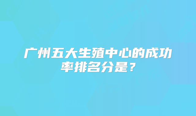 广州五大生殖中心的成功率排名分是?