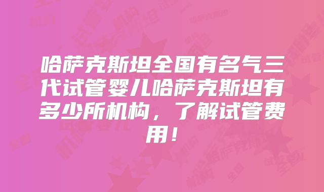 哈萨克斯坦全国有名气三代试管婴儿哈萨克斯坦有多少所机构，了解试管费用！