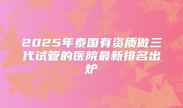 2025年泰国有资质做三代试管的医院最新排名出炉
