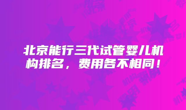 北京能行三代试管婴儿机构排名，费用各不相同！