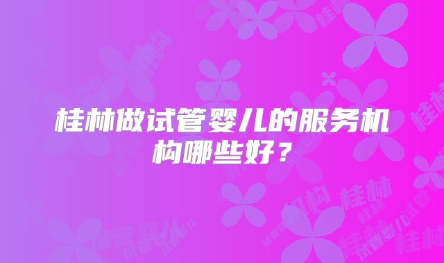 桂林做试管婴儿的服务机构哪些好?