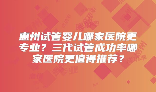 惠州试管婴儿哪家医院更专业？三代试管成功率哪家医院更值得推荐？