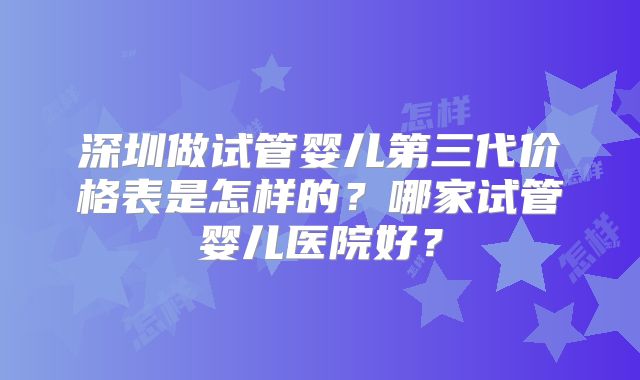 深圳做试管婴儿第三代价格表是怎样的？哪家试管婴儿医院好？