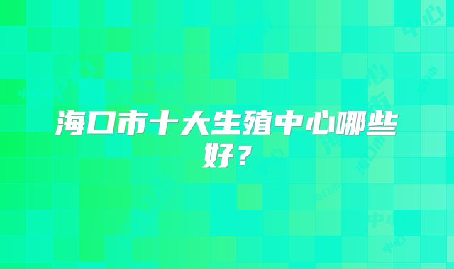 海口市十大生殖中心哪些好？