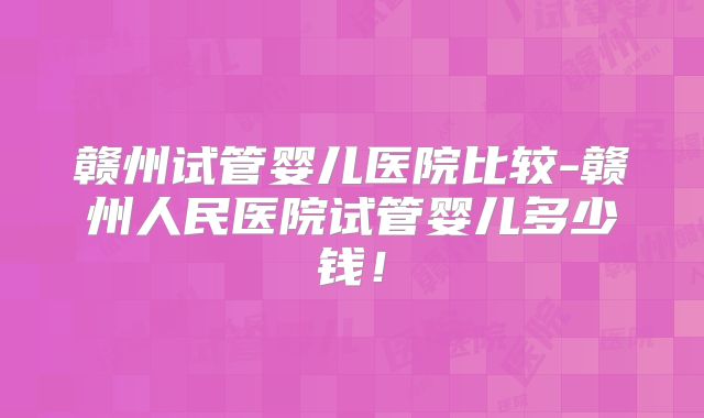 赣州试管婴儿医院比较-赣州人民医院试管婴儿多少钱!