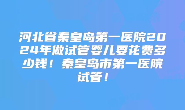河北省秦皇岛第一医院2024年做试管婴儿要花费多少钱!秦皇岛市第一医院试管!
