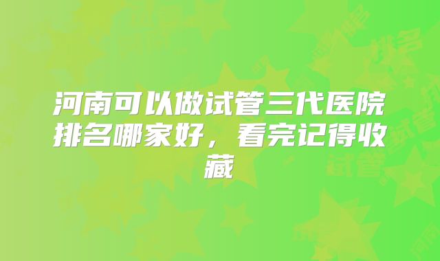 河南可以做试管三代医院排名哪家好,看完记得收藏