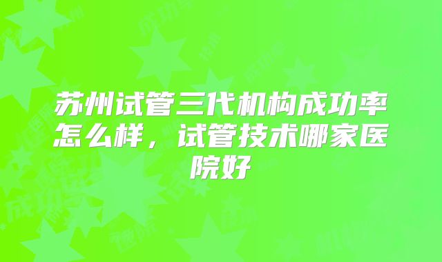 苏州试管三代机构成功率怎么样，试管技术哪家医院好