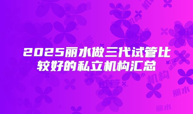 2025丽水做三代试管比较好的私立机构汇总