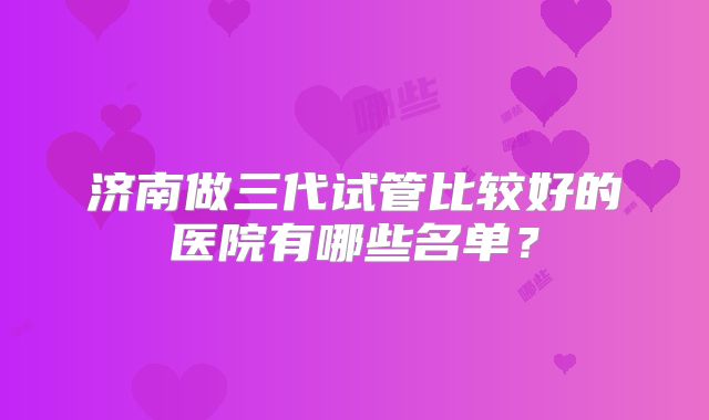 济南做三代试管比较好的医院有哪些名单?