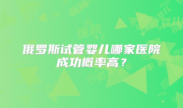 俄罗斯试管婴儿哪家医院成功概率高?