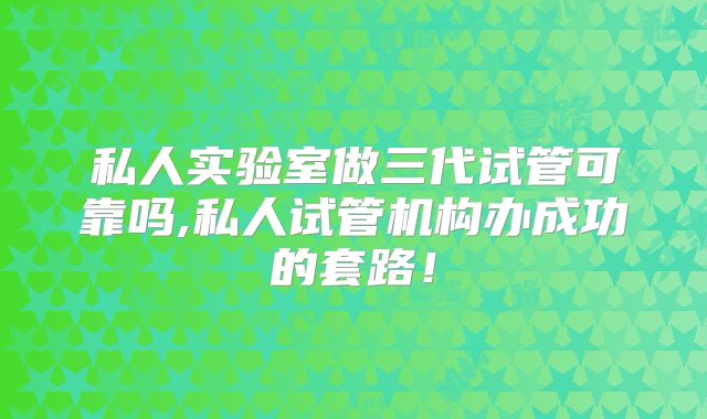 私人实验室做三代试管可靠吗,私人试管机构办成功的套路!