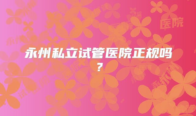 永州私立试管医院正规吗?