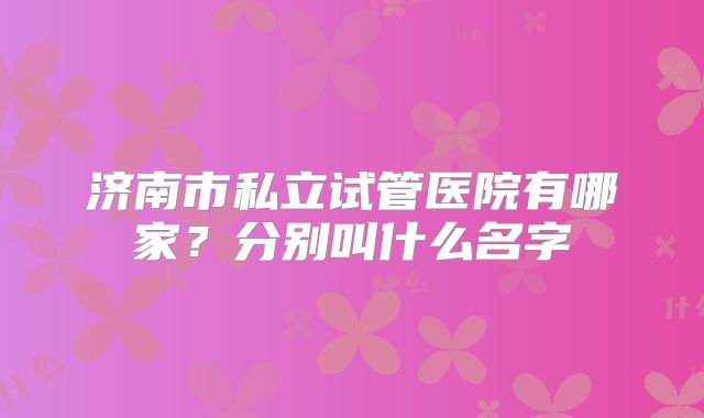 济南市私立试管医院有哪家？分别叫什么名字