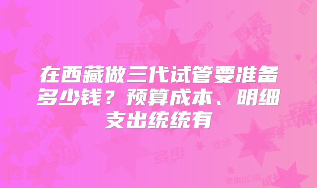 在西藏做三代试管要准备多少钱？预算成本、明细支出统统有