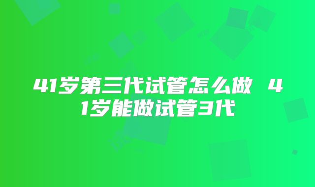 41岁第三代试管怎么做 41岁能做试管3代