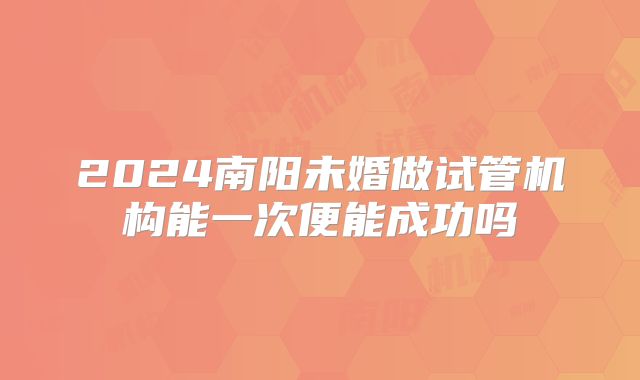 2024南阳未婚做试管机构能一次便能成功吗