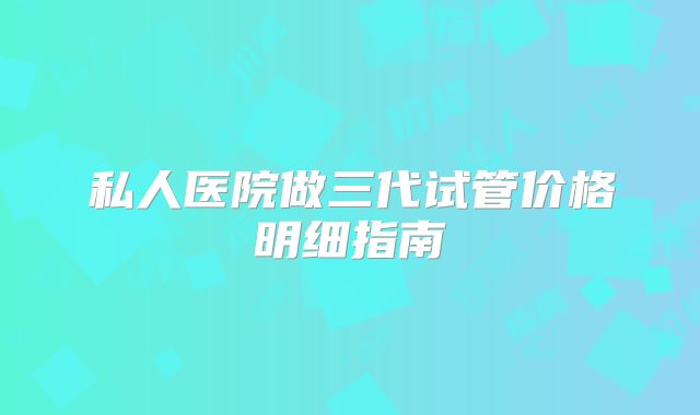 私人医院做三代试管价格明细指南