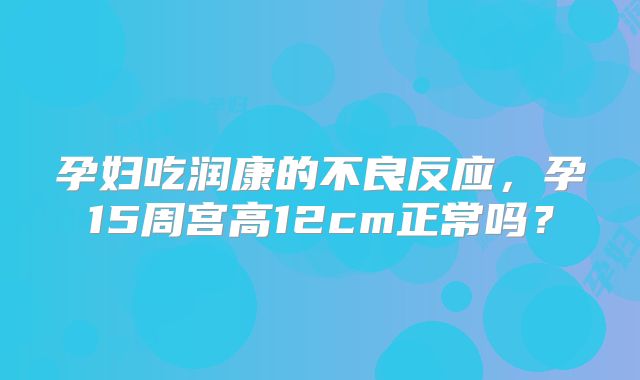 孕妇吃润康的不良反应,孕15周宫高12cm正常吗?