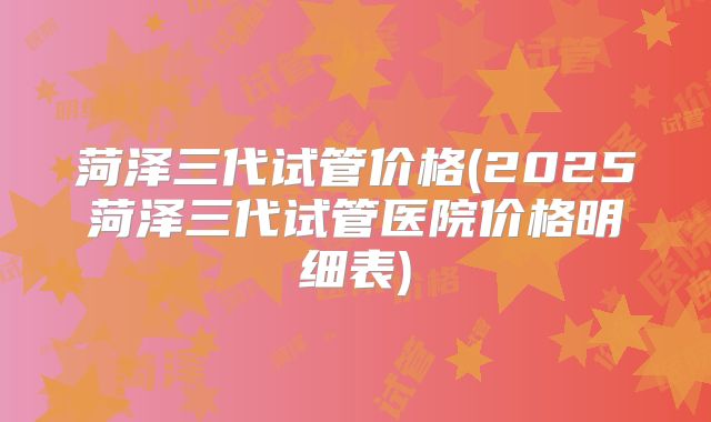菏泽三代试管价格(2025菏泽三代试管医院价格明细表)