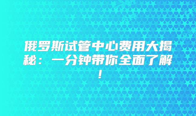 俄罗斯试管中心费用大揭秘:一分钟带你全面了解!