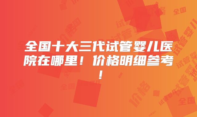 全国十大三代试管婴儿医院在哪里!价格明细参考!