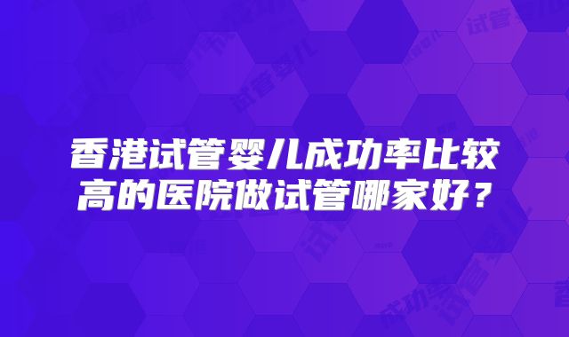 香港试管婴儿成功率比较高的医院做试管哪家好?