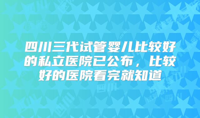 四川三代试管婴儿比较好的私立医院已公布,比较好的医院看完就知道