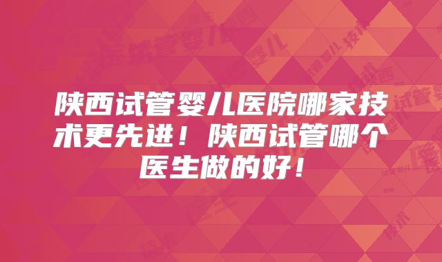 陕西试管婴儿医院哪家技术更先进!陕西试管哪个医生做的好!