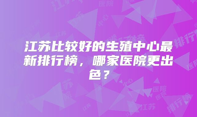 江苏比较好的生殖中心最新排行榜,哪家医院更出色?