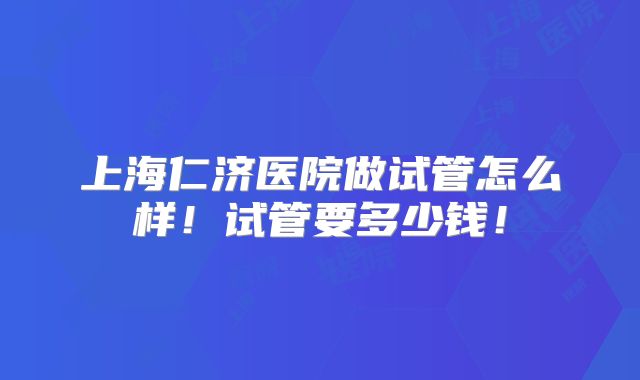 上海仁济医院做试管怎么样！试管要多少钱！