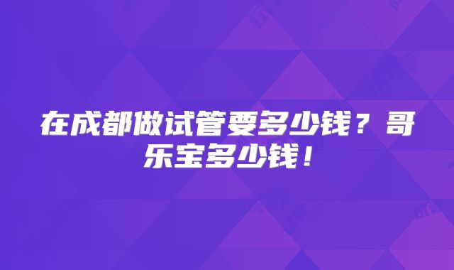 在成都做试管要多少钱?哥乐宝多少钱!