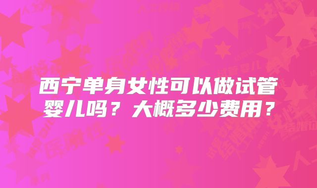 西宁单身女性可以做试管婴儿吗?大概多少费用?