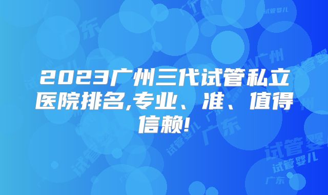 2023广州三代试管私立医院排名,专业、准、值得信赖!
