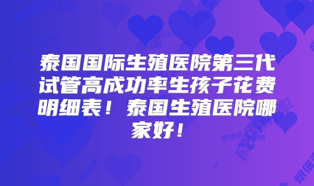 泰国国际生殖医院第三代试管高成功率生孩子花费明细表!泰国生殖医院哪家好!