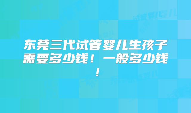 东莞三代试管婴儿生孩子需要多少钱!一般多少钱!