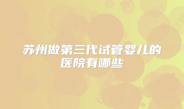 苏州做第三代试管婴儿的医院有哪些