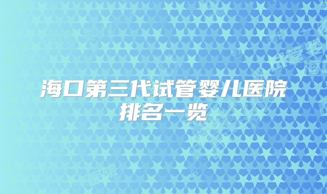 海口第三代试管婴儿医院排名一览