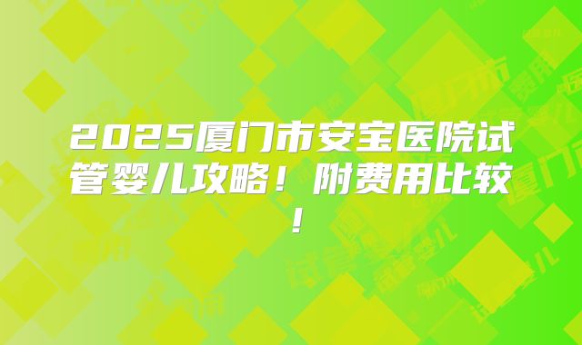2025厦门市安宝医院试管婴儿攻略！附费用比较！